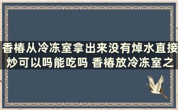 香椿从冷冻室拿出来没有焯水直接炒可以吗能吃吗 香椿放冷冻室之前是直接放还是用水先焯一下